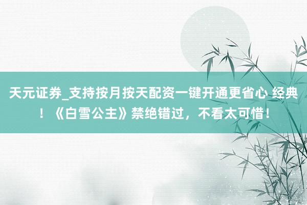 天元证券_支持按月按天配资一键开通更省心 经典！《白雪公主》禁绝错过，不看太可惜！