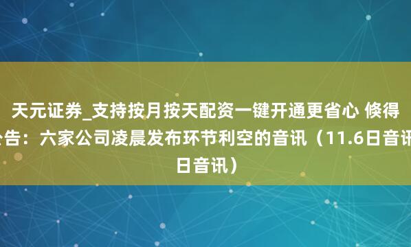 天元证券_支持按月按天配资一键开通更省心 倏得公告：六家公司凌晨发布环节利空的音讯（11.6日音讯）