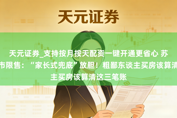 天元证券_支持按月按天配资一键开通更省心 苏州取消楼市限售：“家长式兜底”放胆！粗鄙东谈主买房该算清这三笔账