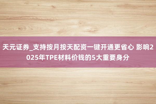 天元证券_支持按月按天配资一键开通更省心 影响2025年TPE材料价钱的5大重要身分