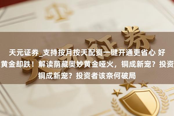 天元证券_支持按月按天配资一键开通更省心 好意思联储降息黄金却跌！解读荫藏奥妙黄金哑火，铜成新宠？投资者该奈何破局