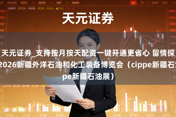 天元证券_支持按月按天配资一键开通更省心 留情探询：2026新疆外洋石油和化工装备博览会（cippe新疆石油展）