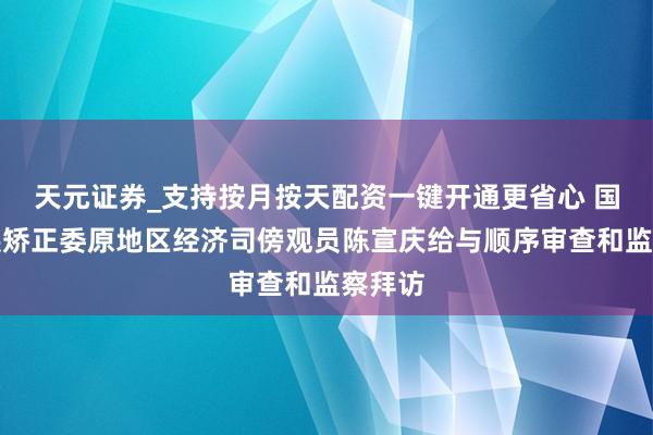 天元证券_支持按月按天配资一键开通更省心 国度发展矫正委原地区经济司傍观员陈宣庆给与顺序审查和监察拜访