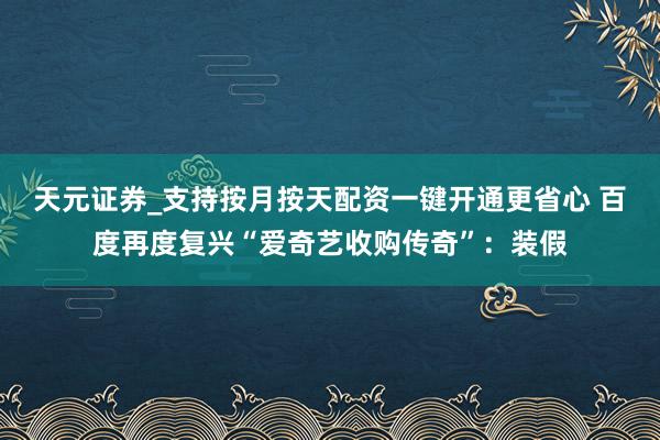 天元证券_支持按月按天配资一键开通更省心 百度再度复兴“爱奇艺收购传奇”：装假